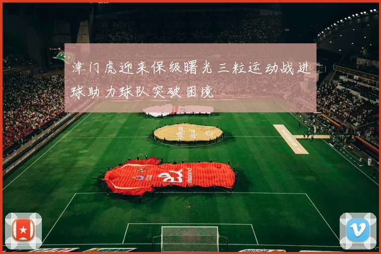 津门虎迎来保级曙光三粒运动战进球助力球队突破困境