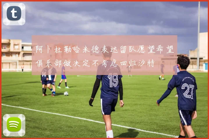 阿卜杜勒哈米德表达留队愿望希望俱乐部做决定不考虑回归沙特