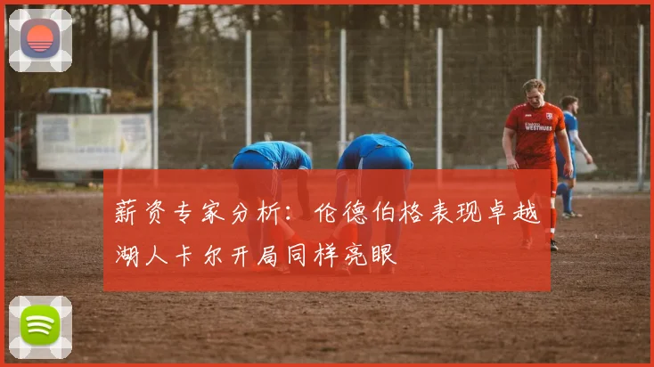 薪资专家分析：伦德伯格表现卓越湖人卡尔开局同样亮眼