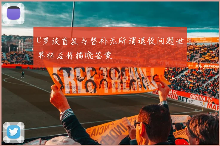 C罗谈首发与替补无所谓退役问题世界杯后将揭晓答案