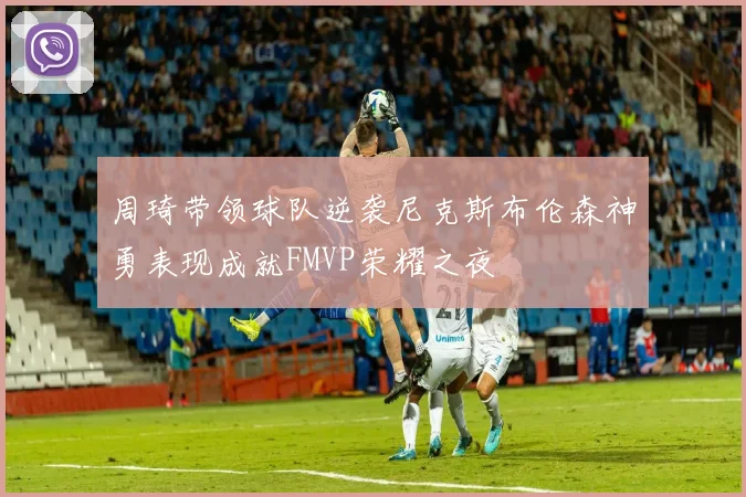 周琦带领球队逆袭尼克斯布伦森神勇表现成就FMVP荣耀之夜