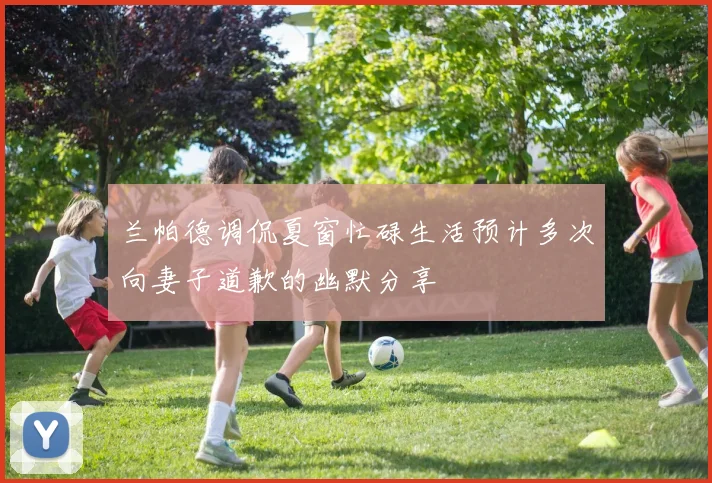 兰帕德调侃夏窗忙碌生活预计多次向妻子道歉的幽默分享