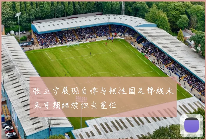 张玉宁展现自律与韧性国足锋线未来可期继续担当重任