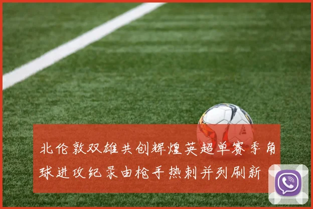 北伦敦双雄共创辉煌英超单赛季角球进攻纪录由枪手热刺并列刷新