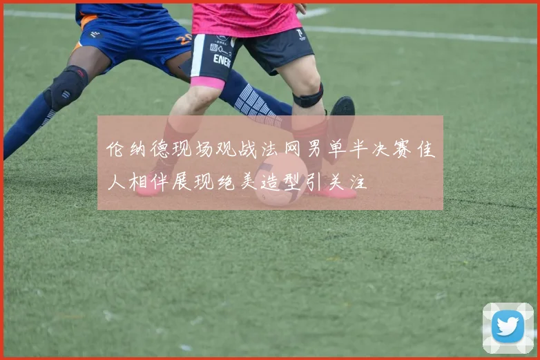 伦纳德现场观战法网男单半决赛佳人相伴展现绝美造型引关注