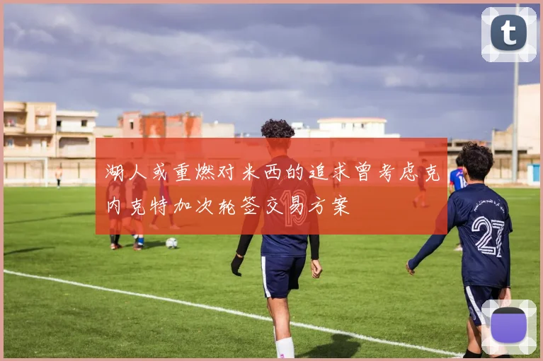 湖人或重燃对米西的追求曾考虑克内克特加次轮签交易方案