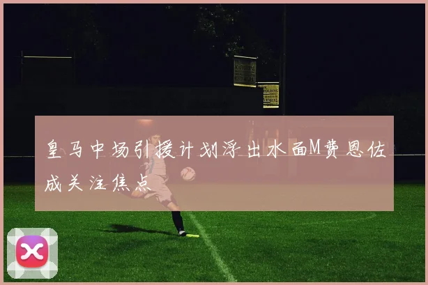 皇马中场引援计划浮出水面M费恩佐成关注焦点