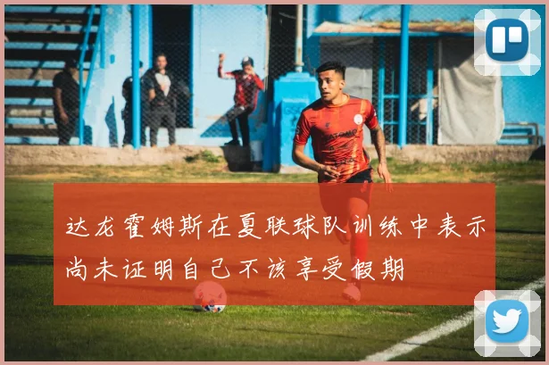 达龙霍姆斯在夏联球队训练中表示尚未证明自己不该享受假期
