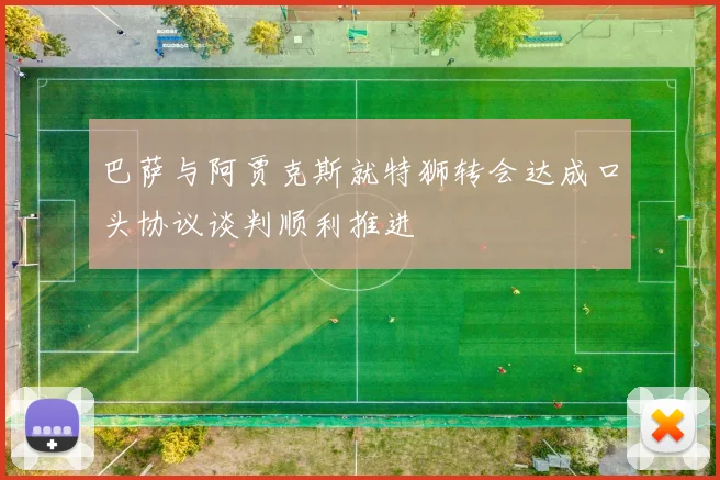 巴萨与阿贾克斯就特狮转会达成口头协议谈判顺利推进