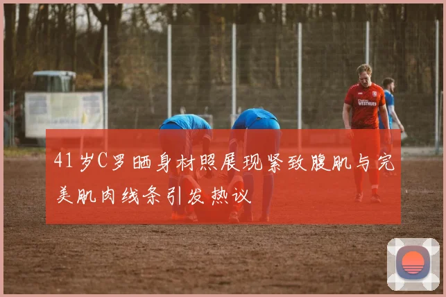 41岁C罗晒身材照展现紧致腹肌与完美肌肉线条引发热议