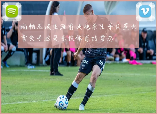 尚帕尼谈生涯首次绝杀出手巨星也曾失手这是竞技体育的常态