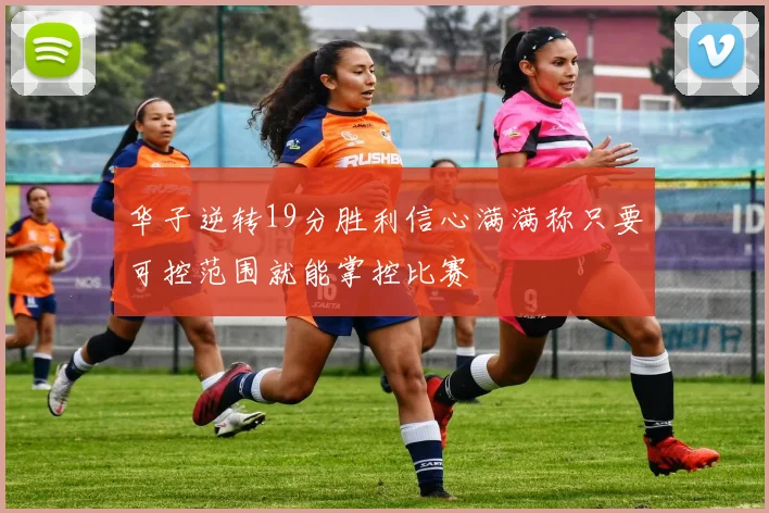 华子逆转19分胜利信心满满称只要可控范围就能掌控比赛