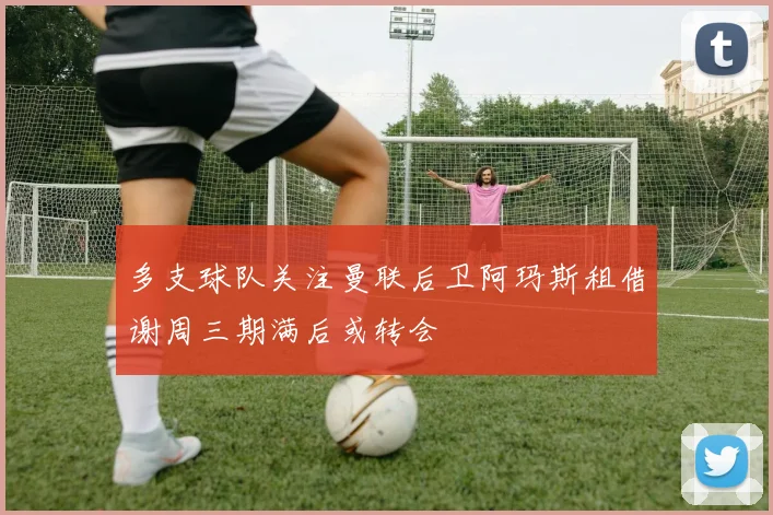 多支球队关注曼联后卫阿玛斯租借谢周三期满后或转会