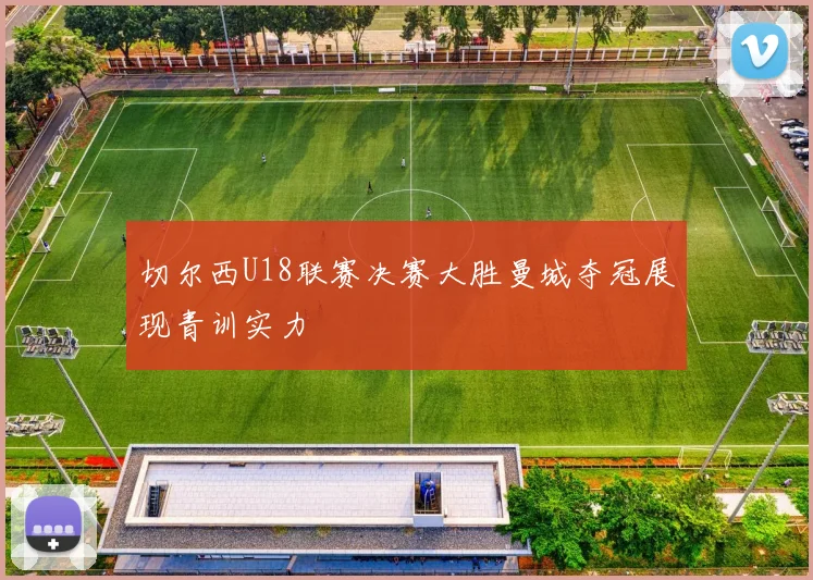 切尔西U18联赛决赛大胜曼城夺冠展现青训实力