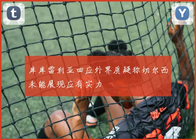 库库雷利亚回应外界质疑称切尔西未能展现应有实力