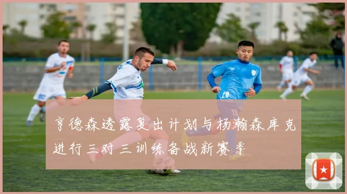 亨德森透露复出计划与杨瀚森库克进行三对三训练备战新赛季