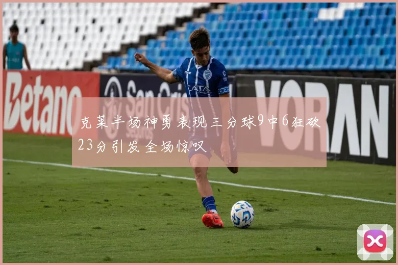 克莱半场神勇表现三分球9中6狂砍23分引发全场惊叹