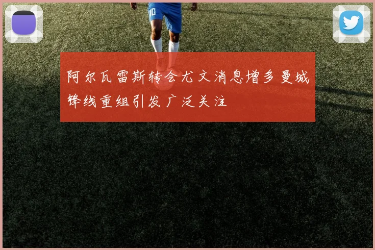 阿尔瓦雷斯转会尤文消息增多曼城锋线重组引发广泛关注