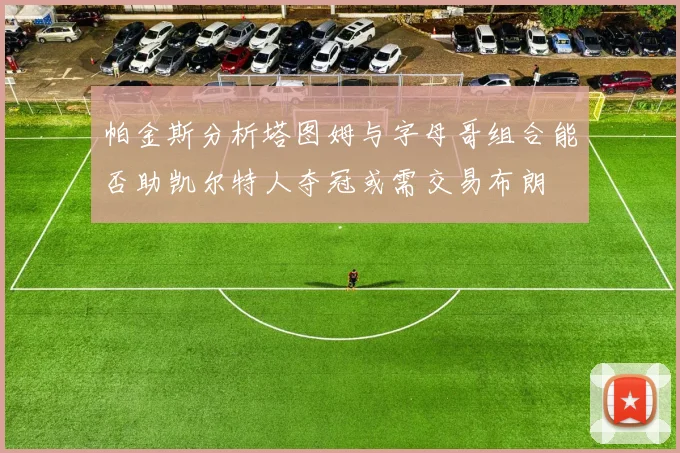 帕金斯分析塔图姆与字母哥组合能否助凯尔特人夺冠或需交易布朗