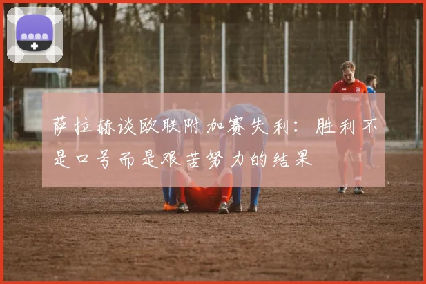 萨拉赫谈欧联附加赛失利：胜利不是口号而是艰苦努力的结果