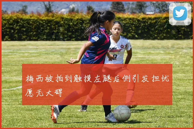梅西被拍到触摸左腿后侧引发担忧愿无大碍