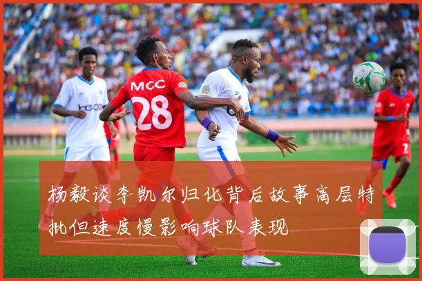 杨毅谈李凯尔归化背后故事高层特批但速度慢影响球队表现