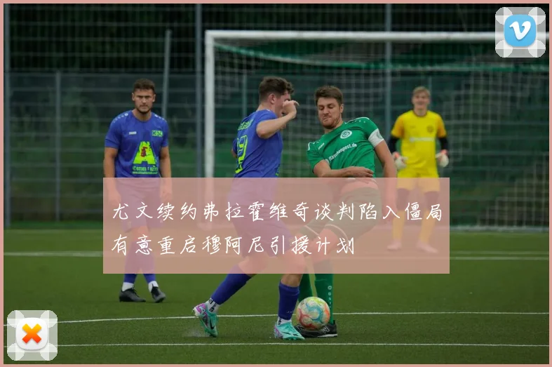 尤文续约弗拉霍维奇谈判陷入僵局有意重启穆阿尼引援计划
